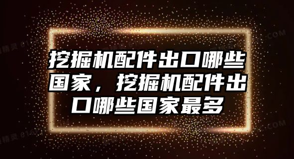 挖掘機配件出口哪些國家，挖掘機配件出口哪些國家最多