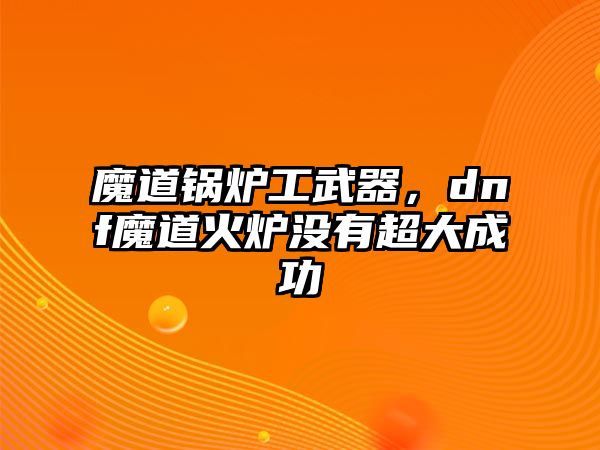 魔道鍋爐工武器，dnf魔道火爐沒有超大成功