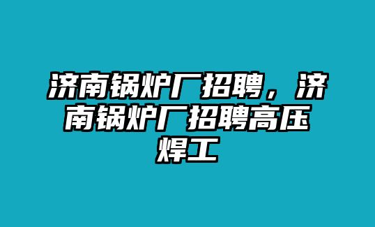 濟(jì)南鍋爐廠招聘，濟(jì)南鍋爐廠招聘高壓焊工