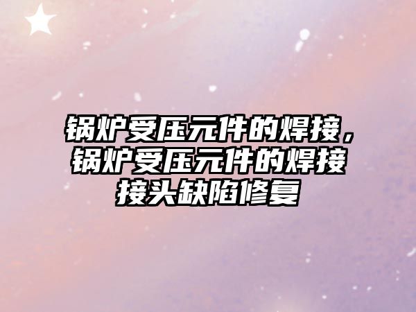 鍋爐受壓元件的焊接，鍋爐受壓元件的焊接接頭缺陷修復(fù)