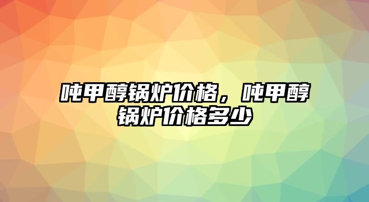 噸甲醇鍋爐價格，噸甲醇鍋爐價格多少