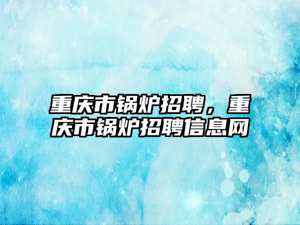 重慶市鍋爐招聘，重慶市鍋爐招聘信息網(wǎng)