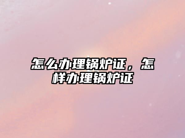 怎么辦理鍋爐證，怎樣辦理鍋爐證