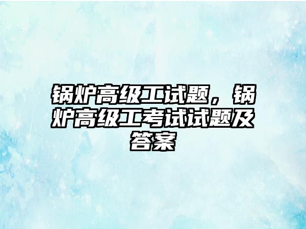 鍋爐高級工試題，鍋爐高級工考試試題及答案