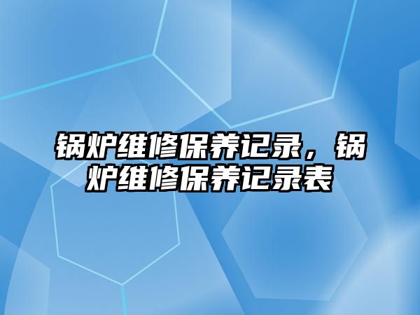 鍋爐維修保養(yǎng)記錄，鍋爐維修保養(yǎng)記錄表