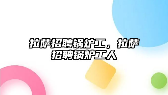 拉薩招聘鍋爐工，拉薩招聘鍋爐工人