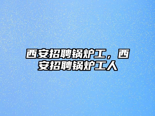 西安招聘鍋爐工，西安招聘鍋爐工人