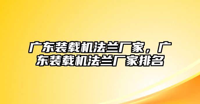 廣東裝載機(jī)法蘭廠家，廣東裝載機(jī)法蘭廠家排名