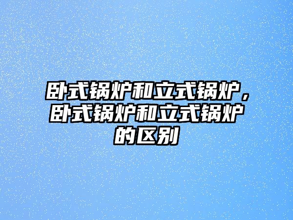 臥式鍋爐和立式鍋爐，臥式鍋爐和立式鍋爐的區(qū)別