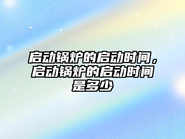 啟動鍋爐的啟動時間，啟動鍋爐的啟動時間是多少