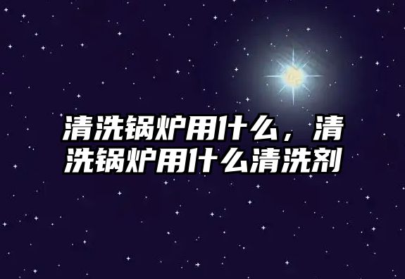 清洗鍋爐用什么，清洗鍋爐用什么清洗劑