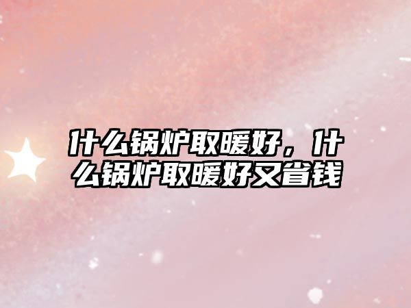 什么鍋爐取暖好，什么鍋爐取暖好又省錢