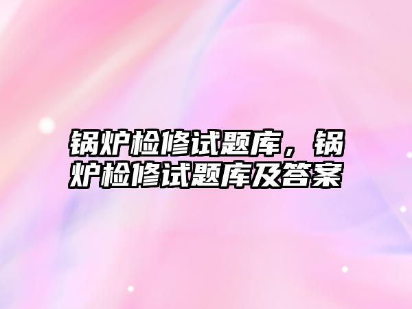 鍋爐檢修試題庫，鍋爐檢修試題庫及答案