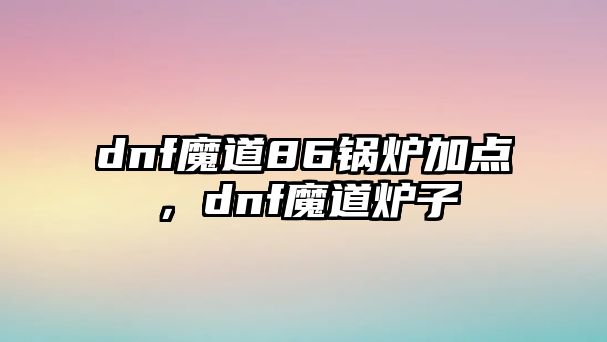 dnf魔道86鍋爐加點(diǎn)，dnf魔道爐子