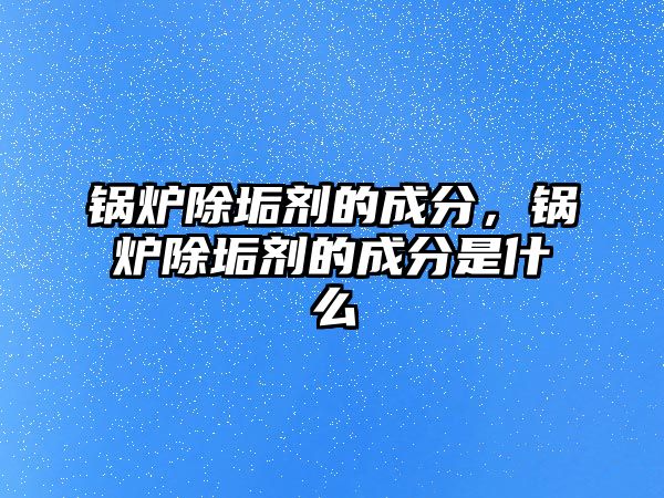 鍋爐除垢劑的成分，鍋爐除垢劑的成分是什么