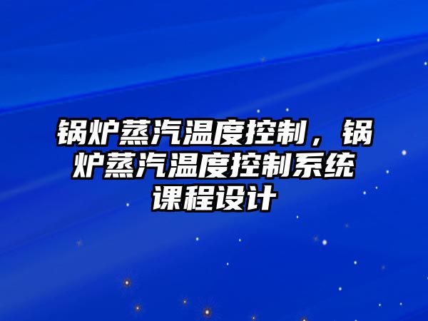 鍋爐蒸汽溫度控制，鍋爐蒸汽溫度控制系統(tǒng)課程設計