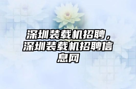 深圳裝載機(jī)招聘，深圳裝載機(jī)招聘信息網(wǎng)