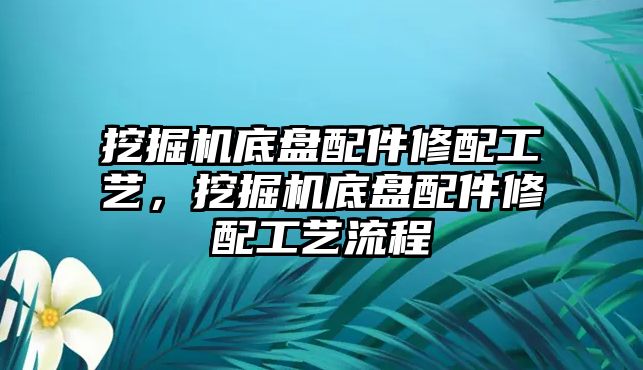 挖掘機底盤配件修配工藝，挖掘機底盤配件修配工藝流程