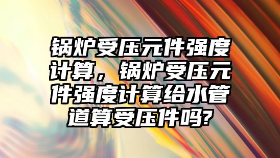 鍋爐受壓元件強度計算，鍋爐受壓元件強度計算給水管道算受壓件嗎?