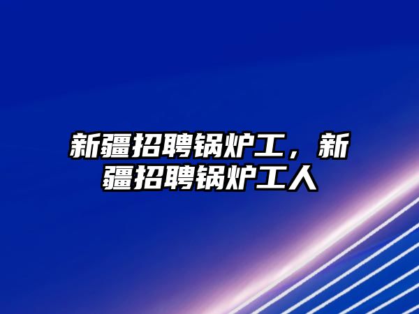 新疆招聘鍋爐工，新疆招聘鍋爐工人