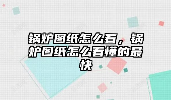 鍋爐圖紙怎么看，鍋爐圖紙怎么看懂的最快