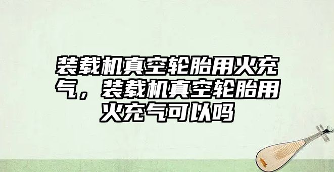 裝載機(jī)真空輪胎用火充氣，裝載機(jī)真空輪胎用火充氣可以嗎