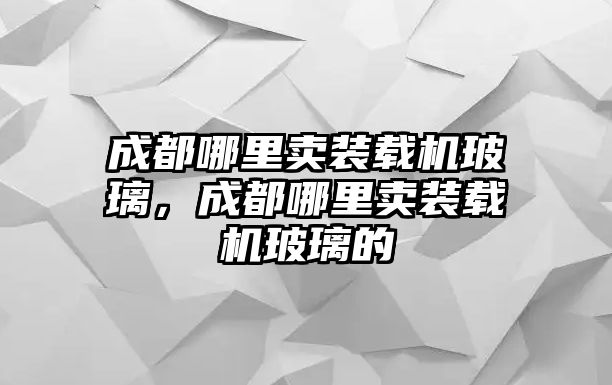 成都哪里賣裝載機玻璃，成都哪里賣裝載機玻璃的