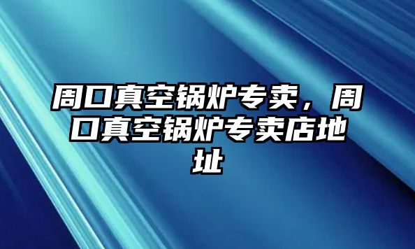 周口真空鍋爐專賣，周口真空鍋爐專賣店地址