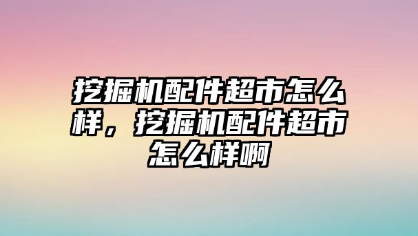 挖掘機(jī)配件超市怎么樣，挖掘機(jī)配件超市怎么樣啊