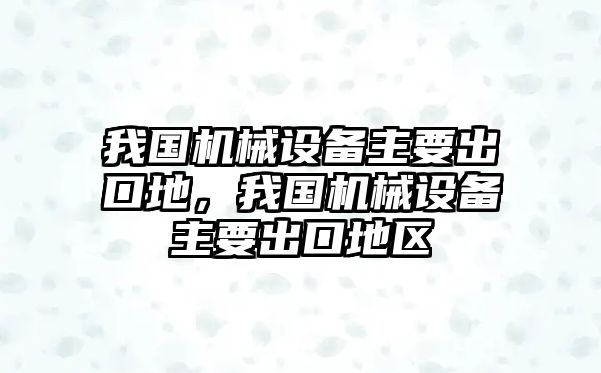 我國(guó)機(jī)械設(shè)備主要出口地，我國(guó)機(jī)械設(shè)備主要出口地區(qū)