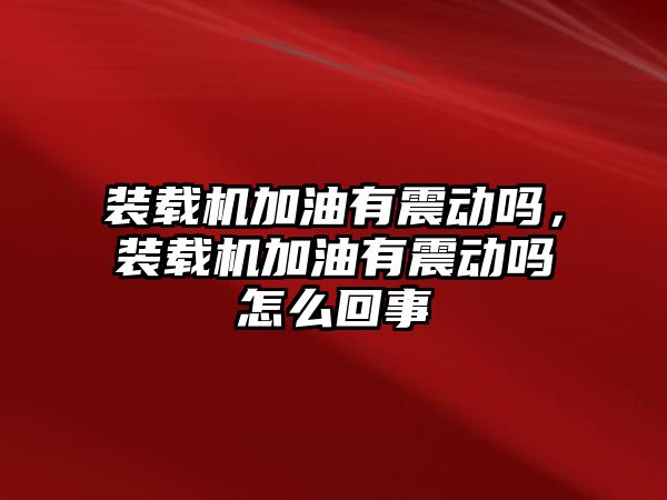 裝載機加油有震動嗎，裝載機加油有震動嗎怎么回事