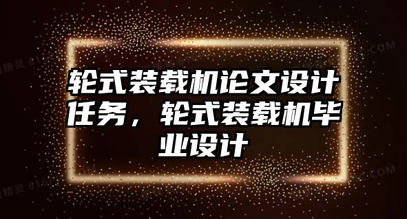 輪式裝載機論文設(shè)計任務(wù)，輪式裝載機畢業(yè)設(shè)計