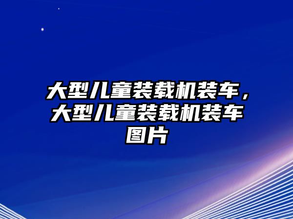 大型兒童裝載機裝車，大型兒童裝載機裝車圖片