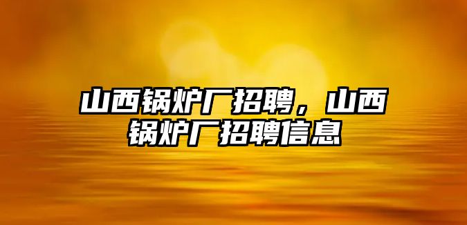 山西鍋爐廠招聘，山西鍋爐廠招聘信息