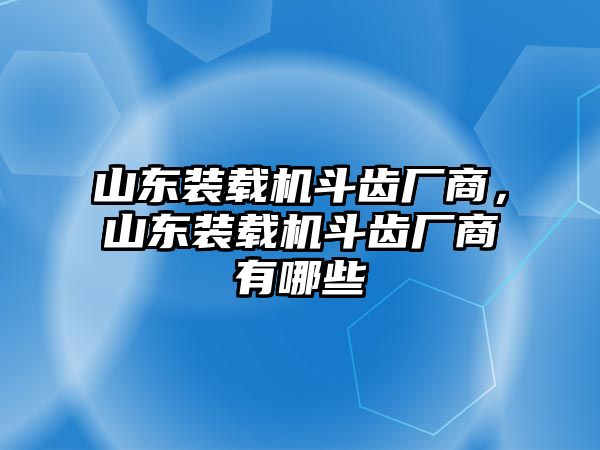 山東裝載機斗齒廠商，山東裝載機斗齒廠商有哪些