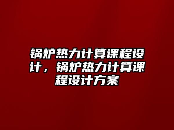 鍋爐熱力計算課程設計，鍋爐熱力計算課程設計方案