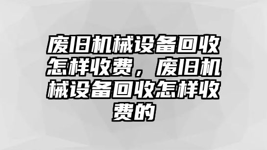 廢舊機械設備回收怎樣收費，廢舊機械設備回收怎樣收費的