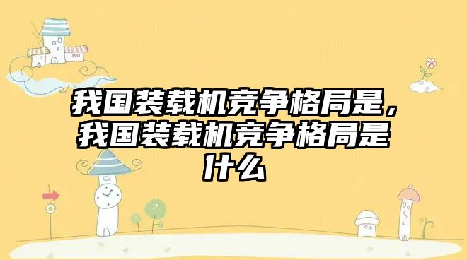 我國裝載機競爭格局是，我國裝載機競爭格局是什么