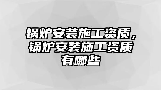 鍋爐安裝施工資質(zhì)，鍋爐安裝施工資質(zhì)有哪些