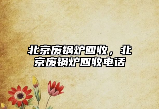 北京廢鍋爐回收，北京廢鍋爐回收電話