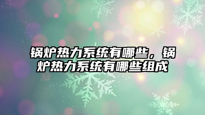 鍋爐熱力系統(tǒng)有哪些，鍋爐熱力系統(tǒng)有哪些組成