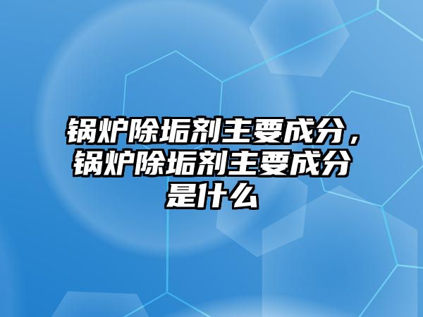 鍋爐除垢劑主要成分，鍋爐除垢劑主要成分是什么