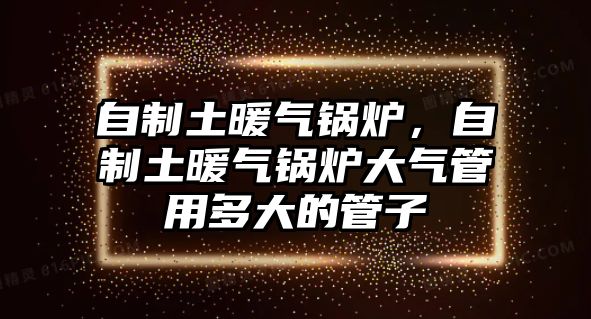 自制土暖氣鍋爐，自制土暖氣鍋爐大氣管用多大的管子