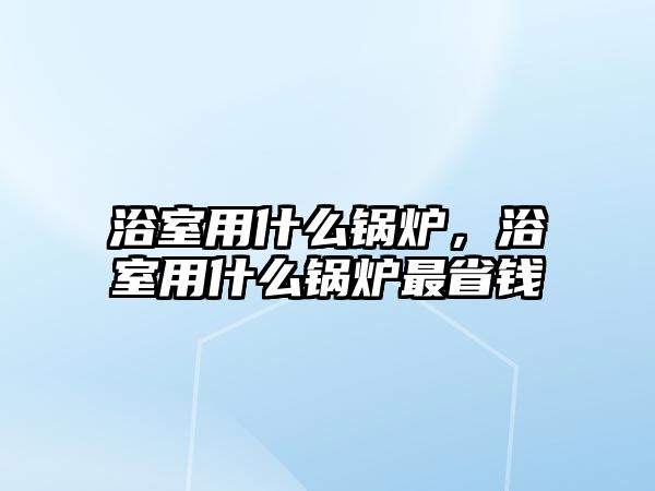 浴室用什么鍋爐，浴室用什么鍋爐最省錢