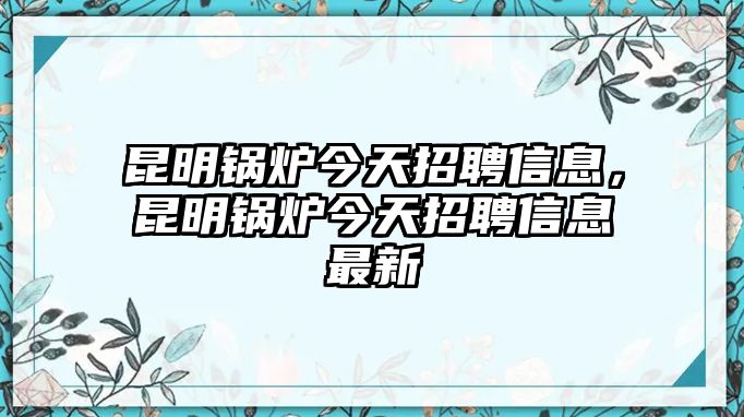 昆明鍋爐今天招聘信息，昆明鍋爐今天招聘信息最新