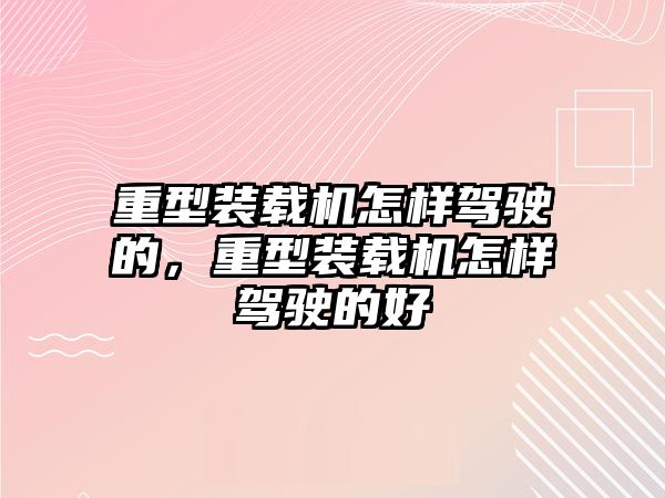 重型裝載機怎樣駕駛的，重型裝載機怎樣駕駛的好