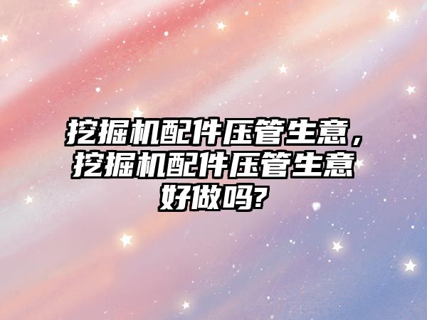 挖掘機配件壓管生意，挖掘機配件壓管生意好做嗎?