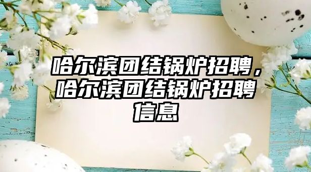 哈爾濱團(tuán)結(jié)鍋爐招聘，哈爾濱團(tuán)結(jié)鍋爐招聘信息