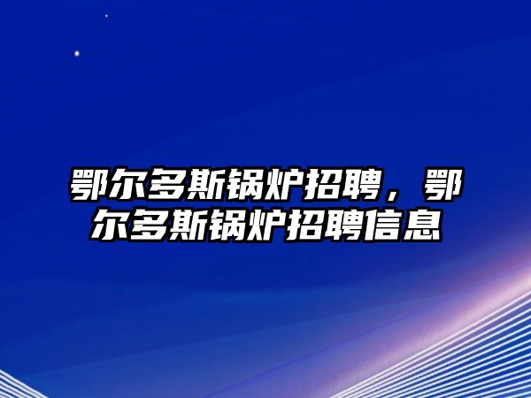 鄂爾多斯鍋爐招聘，鄂爾多斯鍋爐招聘信息