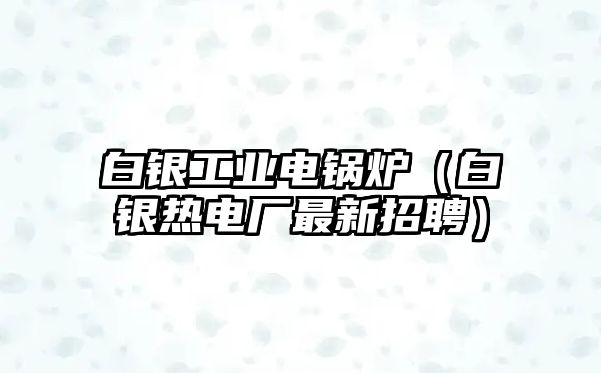 白銀工業(yè)電鍋爐（白銀熱電廠最新招聘）